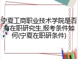 宁夏工商职业技术学院是否有在职研究生,报考条件如何(宁夏在职研条件)
