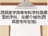 西昌医学高等专科学校是哪里的学校，在哪个城市(西昌医专所在地)