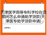 天津医学高等专科学校在读期间怎么申请助学贷款(天津医专助学贷款申请)