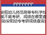 安阳幼儿师范高等专科学校能不能考研，成绩在哪里查询(安阳幼专考研成绩查询)
