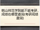 韩山师范学院能不能考研，成绩在哪里查询(考研成绩查询)
