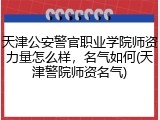 天津公安警官职业学院师资力量怎么样，名气如何(天津警院师资名气)