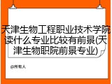 天津生物工程职业技术学院读什么专业比较有前景(天津生物职院前景专业)