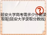 延安大学高考需多少分能录取呢(延安大学录取分数线)