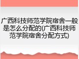 广西科技师范学院宿舍一般是怎么分配的(广西科技师范学院宿舍分配方式)