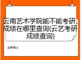 云南艺术学院能不能考研，成绩在哪里查询(云艺考研成绩查询)