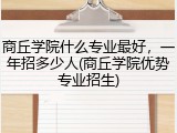 商丘学院什么专业最好，一年招多少人(商丘学院优势专业招生)