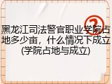 黑龙江司法警官职业学院占地多少亩，什么情况下成立(学院占地与成立)
