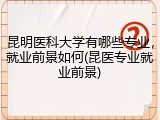 昆明医科大学有哪些专业，就业前景如何(昆医专业就业前景)