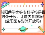 益阳医学高等专科学校是否对外开放，让进去参观吗？(益阳医专对外开放吗)