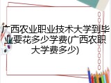 广西农业职业技术大学到毕业要花多少学费(广西农职大学费多少)