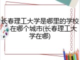 长春理工大学是哪里的学校，在哪个城市(长春理工大学在哪)