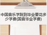 中国音乐学院到毕业要花多少学费(国音毕业学费)