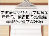安徽绿海商务职业学院含金量量吗，值得报吗(安徽绿海商务职业学院好吗)