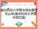 重庆科技大学图书馆在哪里，怎么样(重庆科技大学图书馆位置)