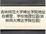 吉林师范大学博达学院地址在哪里，学校地理位置(吉林师大博达学院位置)
