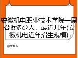 安徽机电职业技术学院一届招收多少人，最近几年(安徽机电近年招生规模)