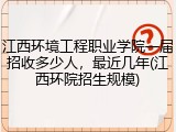 江西环境工程职业学院一届招收多少人，最近几年(江西环院招生规模)