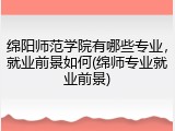 绵阳师范学院有哪些专业，就业前景如何(绵师专业就业前景)