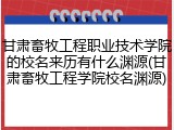 甘肃畜牧工程职业技术学院的校名来历有什么渊源(甘肃畜牧工程学院校名渊源)