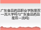 广东食品药品职业学院是双一流大学吗?(广东食品药品是双一流吗)