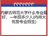 内蒙古师范大学什么专业最好，一年招多少人(内师大优势专业招生)