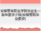安徽警官职业学院毕业生一般年薪多少钱(安徽警院毕业薪资)