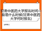 甘肃中医药大学报名时间一般是什么时候(甘肃中医药大学何时报名)