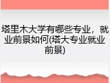 塔里木大学有哪些专业，就业前景如何(塔大专业就业前景)