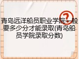 青岛远洋船员职业学院一般要多少分才能录取(青岛船员学院录取分数)