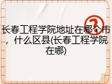 长春工程学院地址在哪个市，什么区县(长春工程学院在哪)
