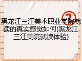 黑龙江三江美术职业学院就读的真实感觉如何(黑龙江三江美院就读体验)