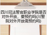 四川司法警官职业学院是否对外开放，要预约吗(川警院对外开放需预约吗)