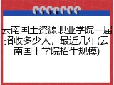 云南国土资源职业学院一届招收多少人，最近几年(云南国土学院招生规模)