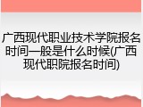 广西现代职业技术学院报名时间一般是什么时候(广西现代职院报名时间)