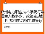 郑州电力职业技术学院每年招生人数多少，政策变动如何(郑州电力招生政策)