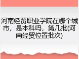 河南经贸职业学院在哪个城市，是本科吗，第几批(河南经贸位置批次)