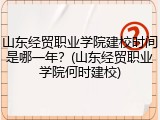 山东经贸职业学院建校时间是哪一年？(山东经贸职业学院何时建校)