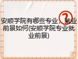 安顺学院有哪些专业，就业前景如何(安顺学院专业就业前景)