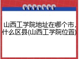 山西工学院地址在哪个市，什么区县(山西工学院位置)