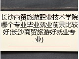 长沙商贸旅游职业技术学院哪个专业毕业就业前景比较好(长沙商贸旅游好就业专业)