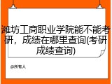 潍坊工商职业学院能不能考研，成绩在哪里查询(考研成绩查询)