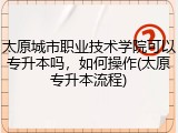 太原城市职业技术学院可以专升本吗，如何操作(太原专升本流程)