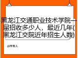 黑龙江交通职业技术学院一届招收多少人，最近几年(黑龙江交院近年招生人数)