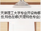 天津理工大学专业开设有哪些,特色在哪(天理特色专业)