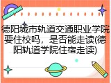 德阳城市轨道交通职业学院要住校吗，是否能走读(德阳轨道学院住宿走读)