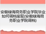 安徽绿海商务职业学院毕业如何调档案呢(安徽绿海商务职业学院调档)
