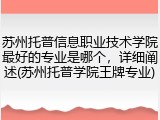 苏州托普信息职业技术学院最好的专业是哪个，详细阐述(苏州托普学院王牌专业)