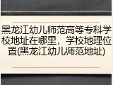 黑龙江幼儿师范高等专科学校地址在哪里，学校地理位置(黑龙江幼儿师范地址)
