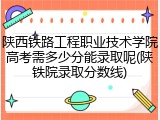 陕西铁路工程职业技术学院高考需多少分能录取呢(陕铁院录取分数线)